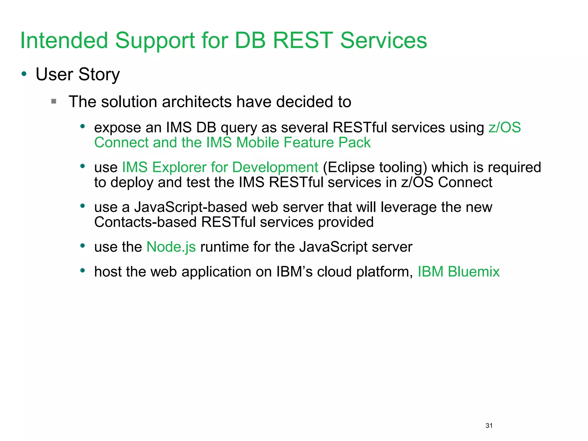 Intended Support for DB REST Services
• User Story
 The solution architects have decided to
• expose an IMS DB query as several RESTful services using z/OS
Connect and the IMS Mobile Feature Pack
• use IMS Explorer for Development (Eclipse tooling) which is required
to deploy and test the IMS RESTful services in z/OS Connect
• use a JavaScript-based web server that will leverage the new
Contacts-based RESTful services provided
• use the Node.js runtime for the JavaScript server
• host the web application on IBM’s cloud platform, IBM Bluemix
31
 