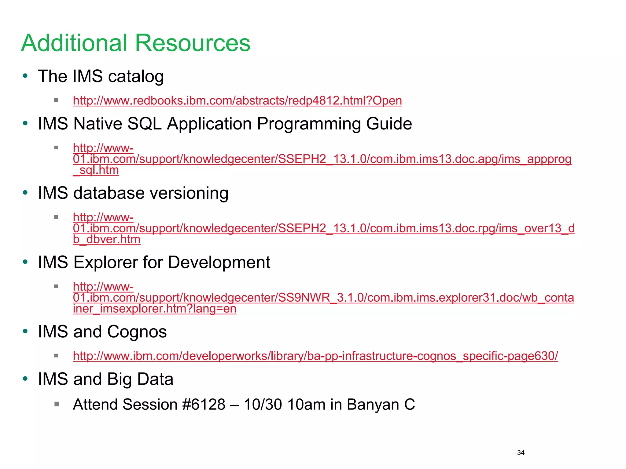 Additional Resources
• The IMS catalog
 http://www.redbooks.ibm.com/abstracts/redp4812.html?Open
• IMS Native SQL Application Programming Guide
 http://www-
01.ibm.com/support/knowledgecenter/SSEPH2_13.1.0/com.ibm.ims13.doc.apg/ims_appprog
_sql.htm
• IMS database versioning
 http://www-
01.ibm.com/support/knowledgecenter/SSEPH2_13.1.0/com.ibm.ims13.doc.rpg/ims_over13_d
b_dbver.htm
• IMS Explorer for Development
 http://www-
01.ibm.com/support/knowledgecenter/SS9NWR_3.1.0/com.ibm.ims.explorer31.doc/wb_conta
iner_imsexplorer.htm?lang=en
• IMS and Cognos
 http://www.ibm.com/developerworks/library/ba-pp-infrastructure-cognos_specific-page630/
• IMS and Big Data
 Attend Session #6128 – 10/30 10am in Banyan C
34
 