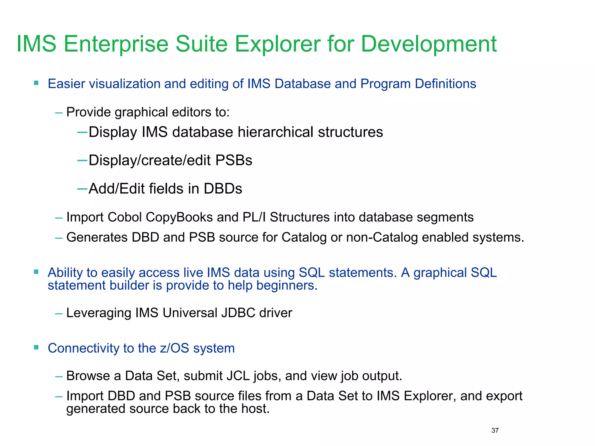 37
IMS Enterprise Suite Explorer for Development
 Easier visualization and editing of IMS Database and Program Definitions
– Provide graphical editors to:
–Display IMS database hierarchical structures
–Display/create/edit PSBs
–Add/Edit fields in DBDs
– Import Cobol CopyBooks and PL/I Structures into database segments
– Generates DBD and PSB source for Catalog or non-Catalog enabled systems.
 Ability to easily access live IMS data using SQL statements. A graphical SQL
statement builder is provide to help beginners.
– Leveraging IMS Universal JDBC driver
 Connectivity to the z/OS system
– Browse a Data Set, submit JCL jobs, and view job output.
– Import DBD and PSB source files from a Data Set to IMS Explorer, and export
generated source back to the host.
 