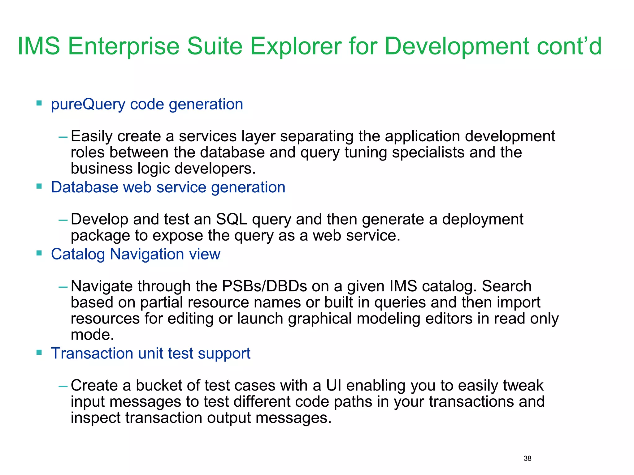 38
IMS Enterprise Suite Explorer for Development cont’d
 pureQuery code generation
– Easily create a services layer separating the application development
roles between the database and query tuning specialists and the
business logic developers.
 Database web service generation
– Develop and test an SQL query and then generate a deployment
package to expose the query as a web service.
 Catalog Navigation view
– Navigate through the PSBs/DBDs on a given IMS catalog. Search
based on partial resource names or built in queries and then import
resources for editing or launch graphical modeling editors in read only
mode.
 Transaction unit test support
– Create a bucket of test cases with a UI enabling you to easily tweak
input messages to test different code paths in your transactions and
inspect transaction output messages.
 