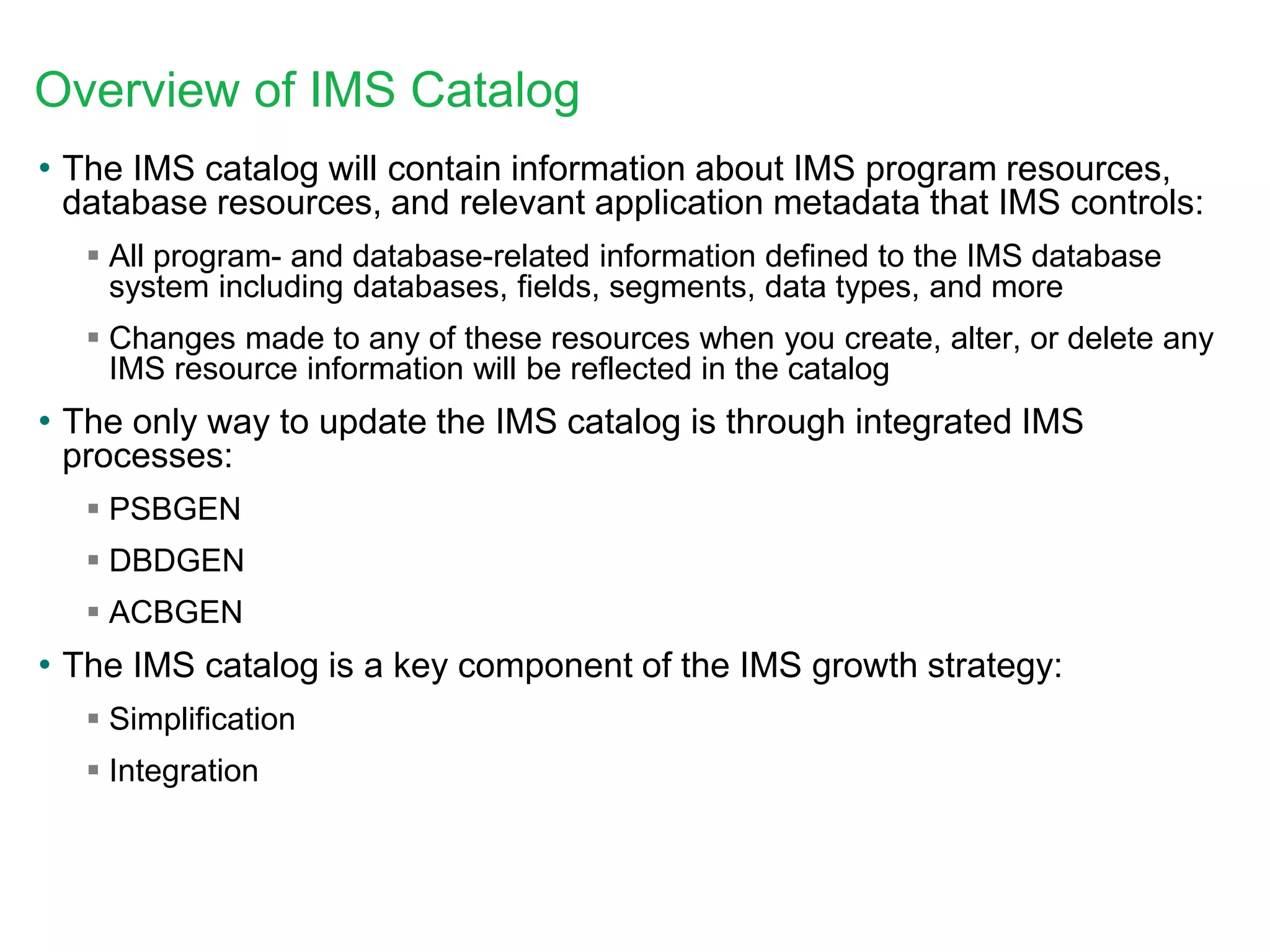 Overview of IMS Catalog
• The IMS catalog will contain information about IMS program resources,
database resources, and relevant application metadata that IMS controls:
 All program- and database-related information defined to the IMS database
system including databases, fields, segments, data types, and more
 Changes made to any of these resources when you create, alter, or delete any
IMS resource information will be reflected in the catalog
• The only way to update the IMS catalog is through integrated IMS
processes:
 PSBGEN
 DBDGEN
 ACBGEN
• The IMS catalog is a key component of the IMS growth strategy:
 Simplification
 Integration
 