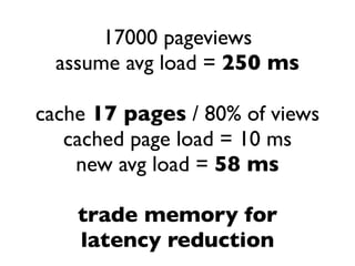 17000 pageviews
  assume avg load = 250 ms

cache 17 pages / 80% of views
   cached page load = 10 ms
    new avg load = 58 ms

    trade memory for
    latency reduction
 