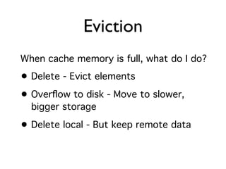 Eviction
When cache memory is full, what do I do?
• Delete - Evict elements
• Overﬂow to disk - Move to slower,
  bigger storage

• Delete local - But keep remote data
 