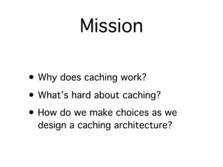Mission

• Why does caching work?
• What’s hard about caching?
• How do we make choices as we
  design a caching architecture?
 