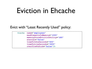 Eviction in Ehcache

Evict with “Least Recently Used” policy:
    <cache   name="employees"
             maxElementsInMemory="1000"
             memoryStoreEvictionPolicy="LRU"
             eternal="false"
             timeToIdleSeconds="600"
             timeToLiveSeconds="3600"
             overflowToDisk="false"/>
 