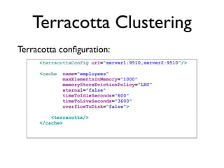 Terracotta Clustering
Terracotta conﬁguration:
     <terracottaConfig url="server1:9510,server2:9510"/>

     <cache   name="employees"
              maxElementsInMemory="1000"
              memoryStoreEvictionPolicy="LRU"
              eternal="false"
              timeToIdleSeconds="600"
              timeToLiveSeconds="3600"
              overflowToDisk="false">

         <terracotta/>
     </cache>
 
