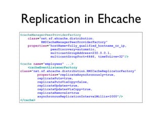 Replication in Ehcache
<cacheManagerPeerProviderFactory
    class="net.sf.ehcache.distribution.
           RMICacheManagerPeerProviderFactory"
    properties="hostName=fully_qualified_hostname_or_ip,
                peerDiscovery=automatic,
                multicastGroupAddress=230.0.0.1,
                multicastGroupPort=4446, timeToLive=32"/>

<cache name="employees" ...>
    <cacheEventListenerFactory
class="net.sf.ehcache.distribution.RMICacheReplicatorFactory”
         properties="replicateAsynchronously=true,
         replicatePuts=true,
         replicatePutsViaCopy=false,
         replicateUpdates=true,
         replicateUpdatesViaCopy=true,
         replicateRemovals=true
         asynchronousReplicationIntervalMillis=1000"/>
</cache>
 