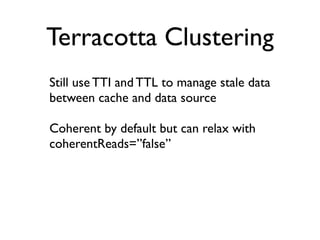 Terracotta Clustering
Still use TTI and TTL to manage stale data
between cache and data source

Coherent by default but can relax with
coherentReads=”false”
 