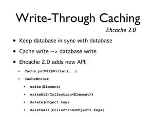 Write-Through Caching
                                               Ehcache 2.0
• Keep database in sync with database
• Cache write --> database write
• Ehcache 2.0 adds new API:
  •   Cache.putWithWriter(...)

  •   CacheWriter

      •   write(Element)

      •   writeAll(Collection<Element>)

      •   delete(Object key)

      •   deleteAll(Collection<Object> keys)
 