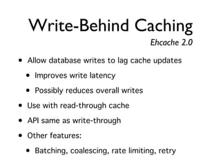 Write-Behind Caching
                                      Ehcache 2.0
• Allow database writes to lag cache updates
  • Improves write latency
  • Possibly reduces overall writes
• Use with read-through cache
• API same as write-through
• Other features:
  • Batching, coalescing, rate limiting, retry
 