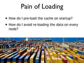 Pain of Loading
• How do I pre-load the cache on startup?
• How do I avoid re-loading the data on every
  node?
 