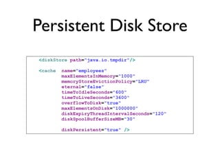 Persistent Disk Store
<diskStore path="java.io.tmpdir"/>

<cache   name="employees"
         maxElementsInMemory="1000"
         memoryStoreEvictionPolicy="LRU"
         eternal="false"
         timeToIdleSeconds="600"
         timeToLiveSeconds="3600"
         overflowToDisk="true"
         maxElementsOnDisk="1000000"
         diskExpiryThreadIntervalSeconds="120"
         diskSpoolBufferSizeMB="30"

         diskPersistent="true" />
 