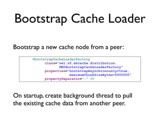 Bootstrap Cache Loader

Bootstrap a new cache node from a peer:
       <bootstrapCacheLoaderFactory
             class="net.sf.ehcache.distribution.
                    RMIBootstrapCacheLoaderFactory"
             properties="bootstrapAsynchronously=true,
                         maximumChunkSizeBytes=5000000"
             propertySeparator=",” />




On startup, create background thread to pull
the existing cache data from another peer.
 