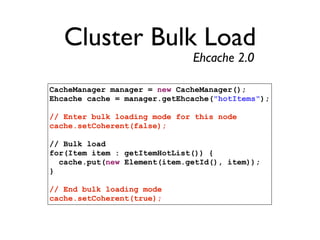 Cluster Bulk Load
                              Ehcache 2.0

CacheManager manager = new CacheManager();
Ehcache cache = manager.getEhcache("hotItems");

// Enter bulk loading mode for this node
cache.setCoherent(false);

// Bulk load
for(Item item : getItemHotList()) {
  cache.put(new Element(item.getId(), item));
}

// End bulk loading mode
cache.setCoherent(true);
 