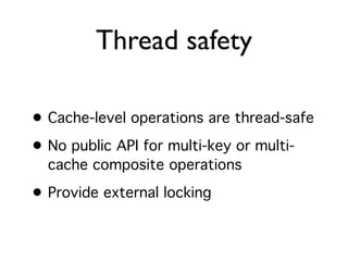 Thread safety

• Cache-level operations are thread-safe
• No public API for multi-key or multi-
  cache composite operations

• Provide external locking
 