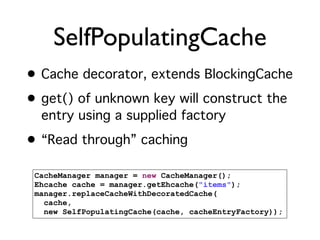 SelfPopulatingCache
• Cache decorator, extends BlockingCache
• get() of unknown key will construct the
  entry using a supplied factory
• “Read through” caching

 CacheManager manager = new CacheManager();
 Ehcache cache = manager.getEhcache("items");
 manager.replaceCacheWithDecoratedCache(
   cache,
   new SelfPopulatingCache(cache, cacheEntryFactory));
 