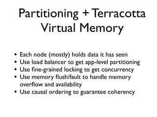 Partitioning + Terracotta
        Virtual Memory
•   Each node (mostly) holds data it has seen
•   Use load balancer to get app-level partitioning
•   Use ﬁne-grained locking to get concurrency
•   Use memory ﬂush/fault to handle memory
    overﬂow and availability
•   Use causal ordering to guarantee coherency
 