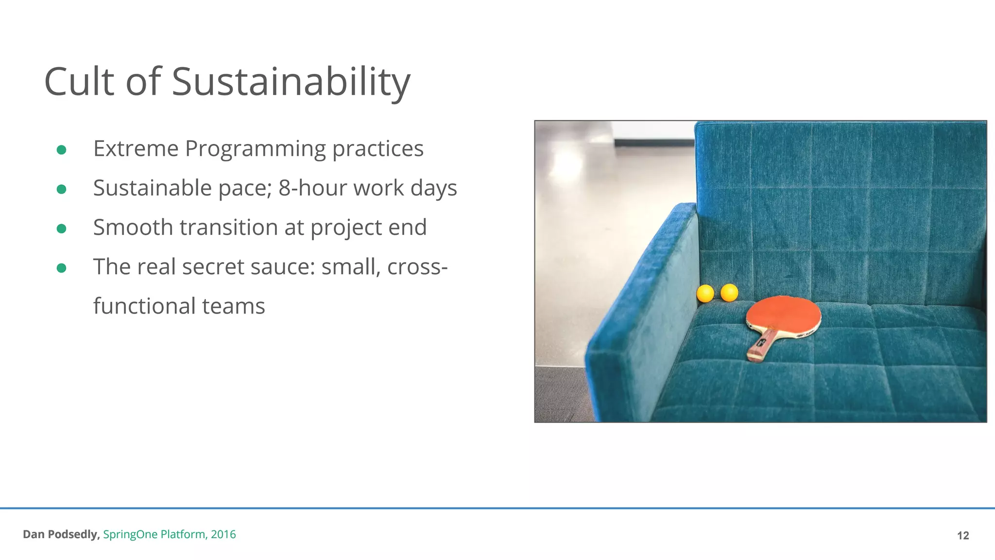 Dan Podsedly, SpringOne Platform, 2016Dan Podsedly, SpringOne Platform, 2016
Cult of Sustainability
● Extreme Programming practices
● Sustainable pace; 8-hour work days
● Smooth transition at project end
● The real secret sauce: small, cross-
functional teams
12
 