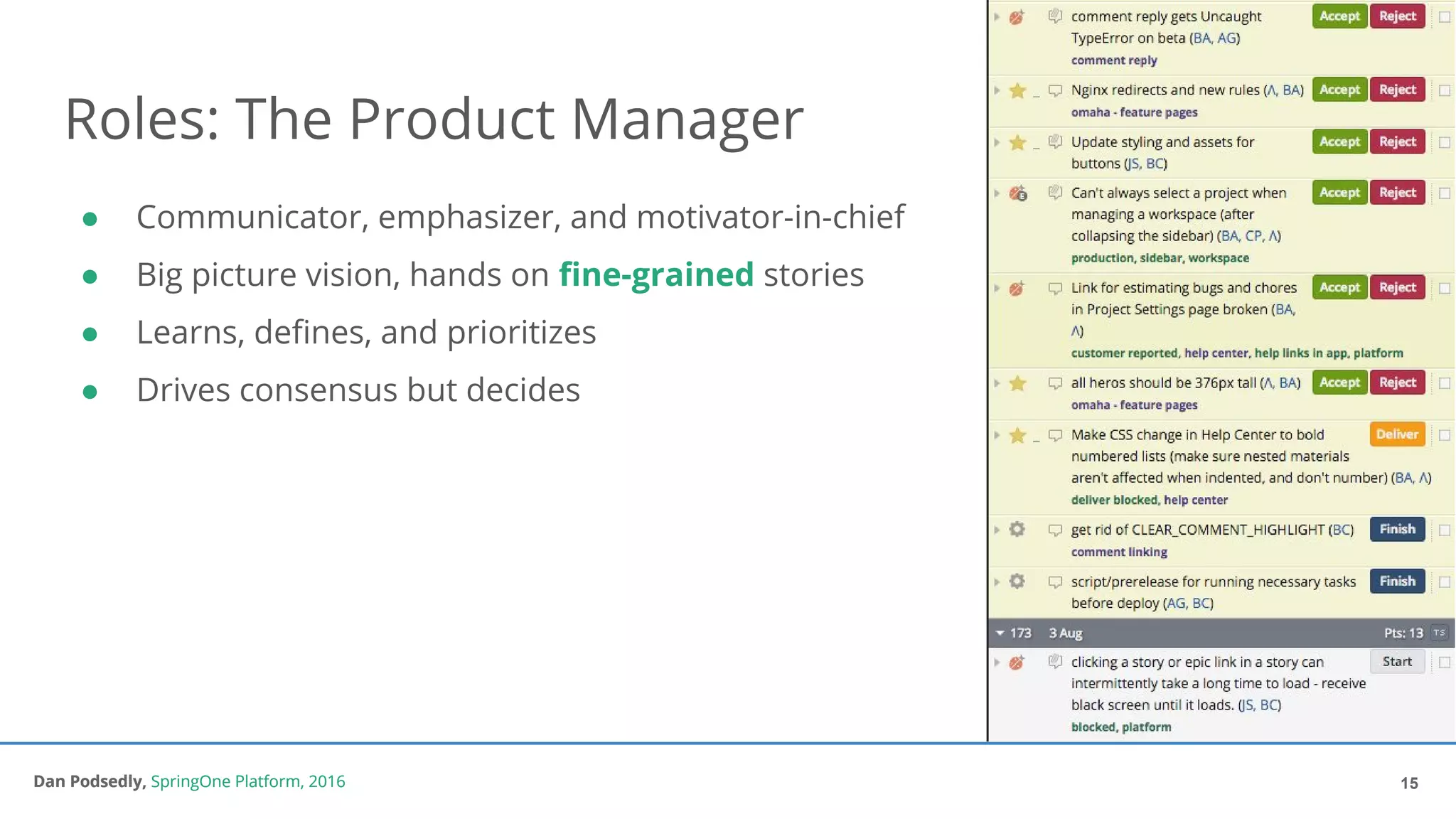 Dan Podsedly, SpringOne Platform, 2016Dan Podsedly, SpringOne Platform, 2016
Roles: The Product Manager
15
● Communicator, emphasizer, and motivator-in-chief
● Big picture vision, hands on fine-grained stories
● Learns, defines, and prioritizes
● Drives consensus but decides
 