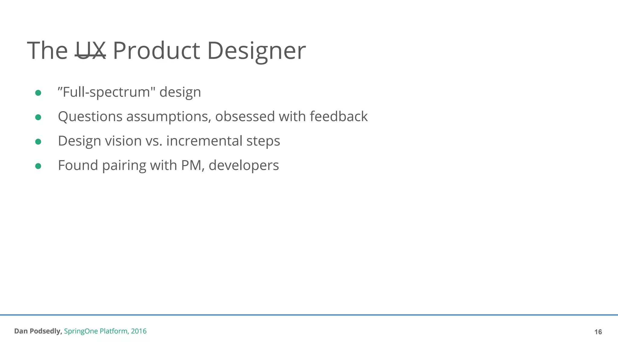 Dan Podsedly, SpringOne Platform, 2016Dan Podsedly, SpringOne Platform, 2016
The UX Product Designer
● ”Full-spectrum" design
● Questions assumptions, obsessed with feedback
● Design vision vs. incremental steps
● Found pairing with PM, developers
16
 