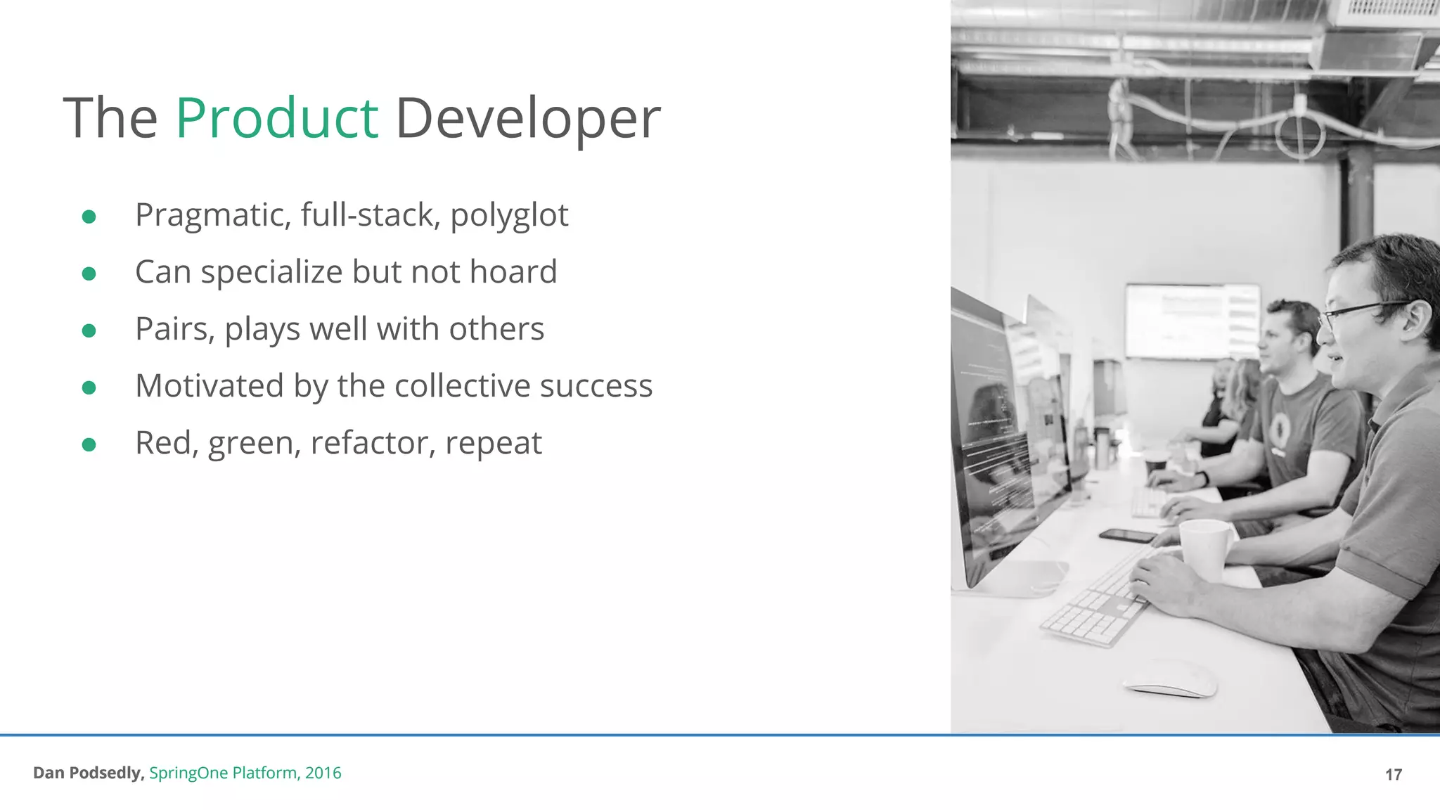 Dan Podsedly, SpringOne Platform, 2016Dan Podsedly, SpringOne Platform, 2016
The Product Developer
● Pragmatic, full-stack, polyglot
● Can specialize but not hoard
● Pairs, plays well with others
● Motivated by the collective success
● Red, green, refactor, repeat
17
 