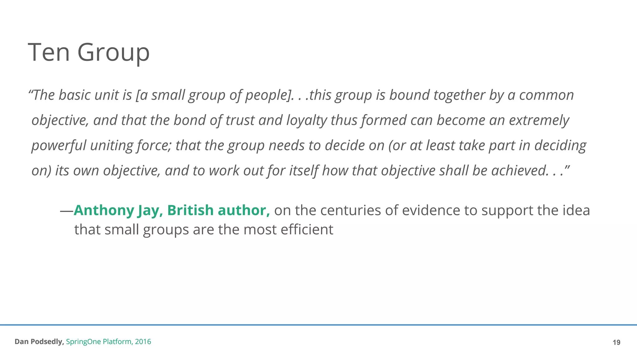 Dan Podsedly, SpringOne Platform, 2016Dan Podsedly, SpringOne Platform, 2016
Ten Group
“The basic unit is [a small group of people]. . .this group is bound together by a common
objective, and that the bond of trust and loyalty thus formed can become an extremely
powerful uniting force; that the group needs to decide on (or at least take part in deciding
on) its own objective, and to work out for itself how that objective shall be achieved. . .”
—Anthony Jay, British author, on the centuries of evidence to support the idea
that small groups are the most efficient
19
 