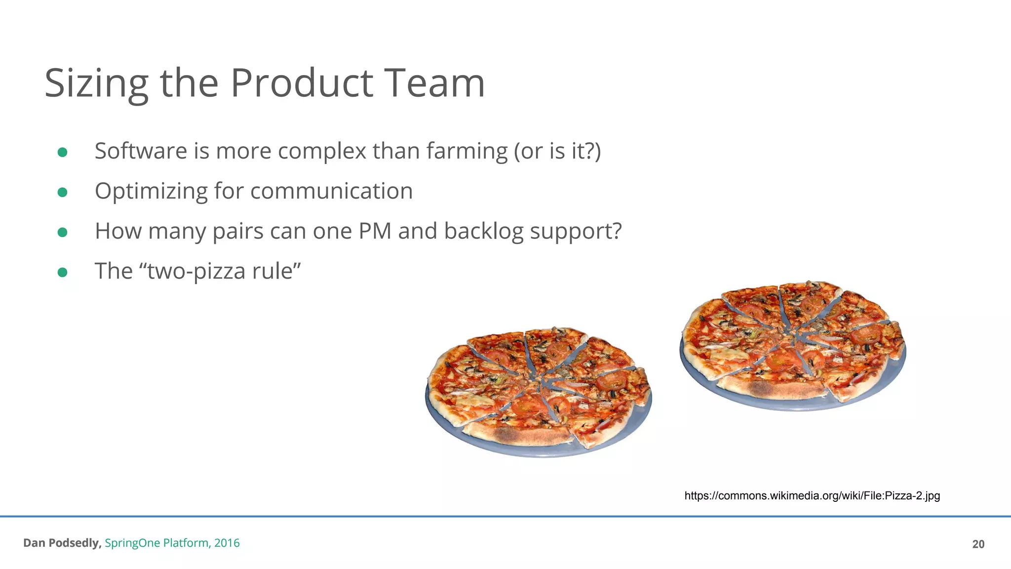 Dan Podsedly, SpringOne Platform, 2016Dan Podsedly, SpringOne Platform, 2016
● Software is more complex than farming (or is it?)
● Optimizing for communication
● How many pairs can one PM and backlog support?
● The “two-pizza rule”
Sizing the Product Team
20
https://commons.wikimedia.org/wiki/File:Pizza-2.jpg
 
