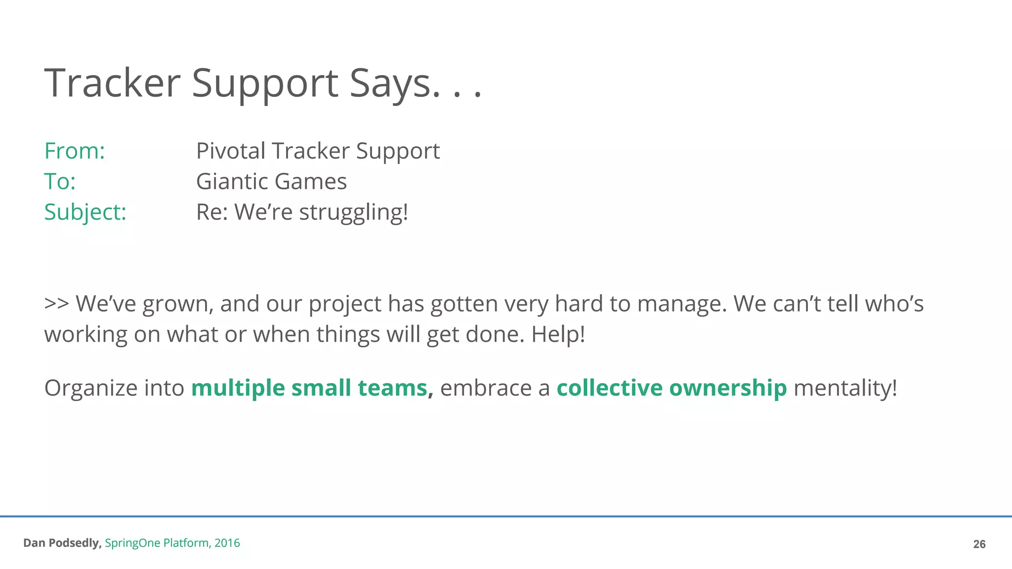 Dan Podsedly, SpringOne Platform, 2016Dan Podsedly, SpringOne Platform, 2016
Tracker Support Says. . .
From: Pivotal Tracker Support
To: Giantic Games
Subject: Re: We’re struggling!
>> We’ve grown, and our project has gotten very hard to manage. We can’t tell who’s
working on what or when things will get done. Help!
Organize into multiple small teams, embrace a collective ownership mentality!
26
 
