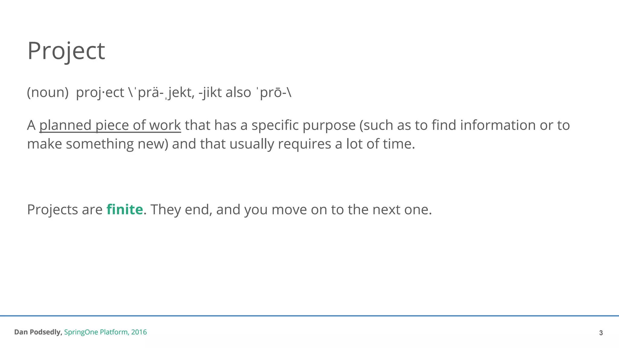 Dan Podsedly, SpringOne Platform, 2016Dan Podsedly, SpringOne Platform, 2016
Project
(noun) proj·ect ˈprä-ˌjekt, -jikt also ˈprō-
A planned piece of work that has a specific purpose (such as to find information or to
make something new) and that usually requires a lot of time.
Projects are finite. They end, and you move on to the next one.
3
 