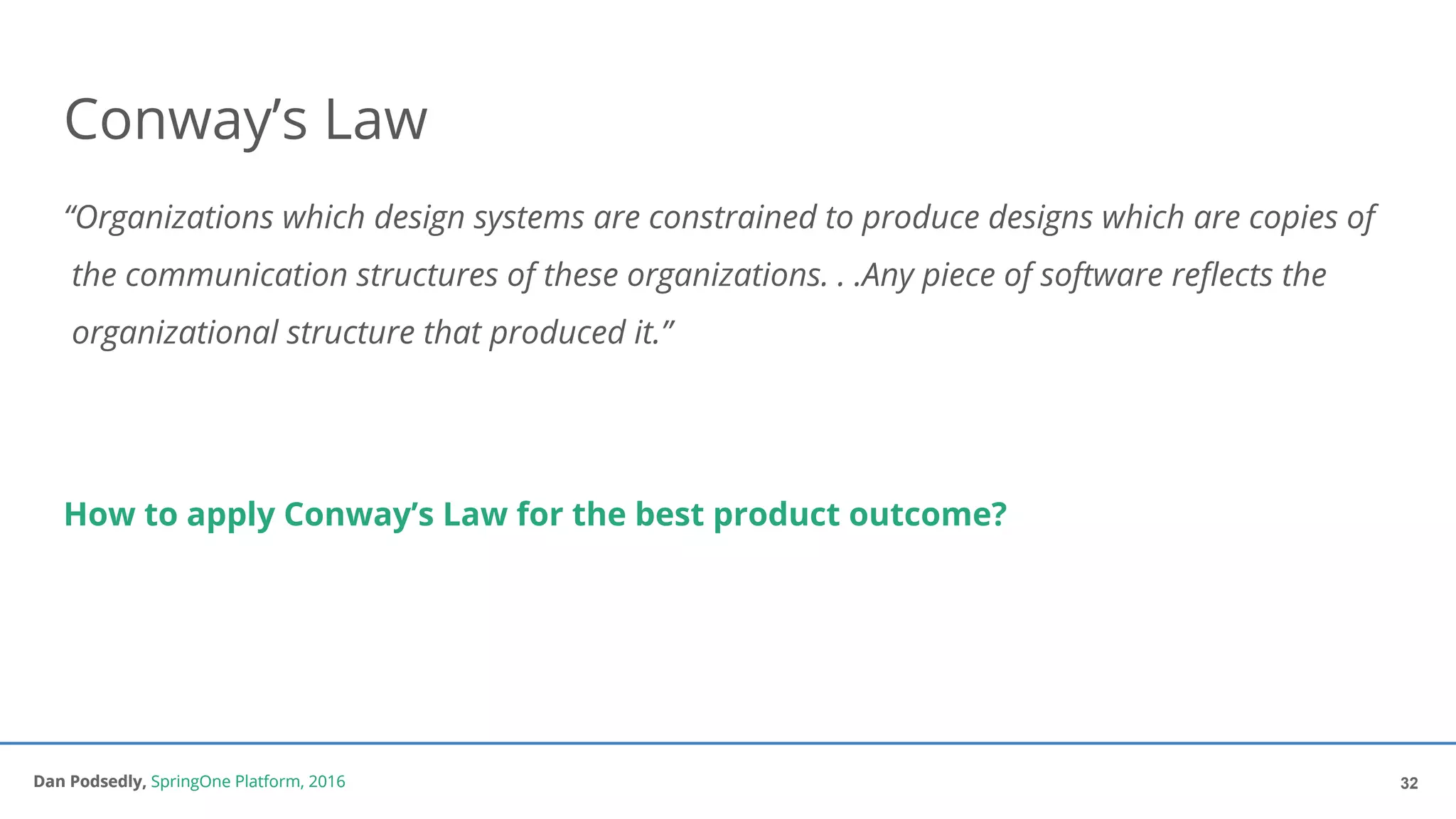 Dan Podsedly, SpringOne Platform, 2016Dan Podsedly, SpringOne Platform, 2016
Conway’s Law
“Organizations which design systems are constrained to produce designs which are copies of
the communication structures of these organizations. . .Any piece of software reflects the
organizational structure that produced it.”
How to apply Conway’s Law for the best product outcome?
32
 