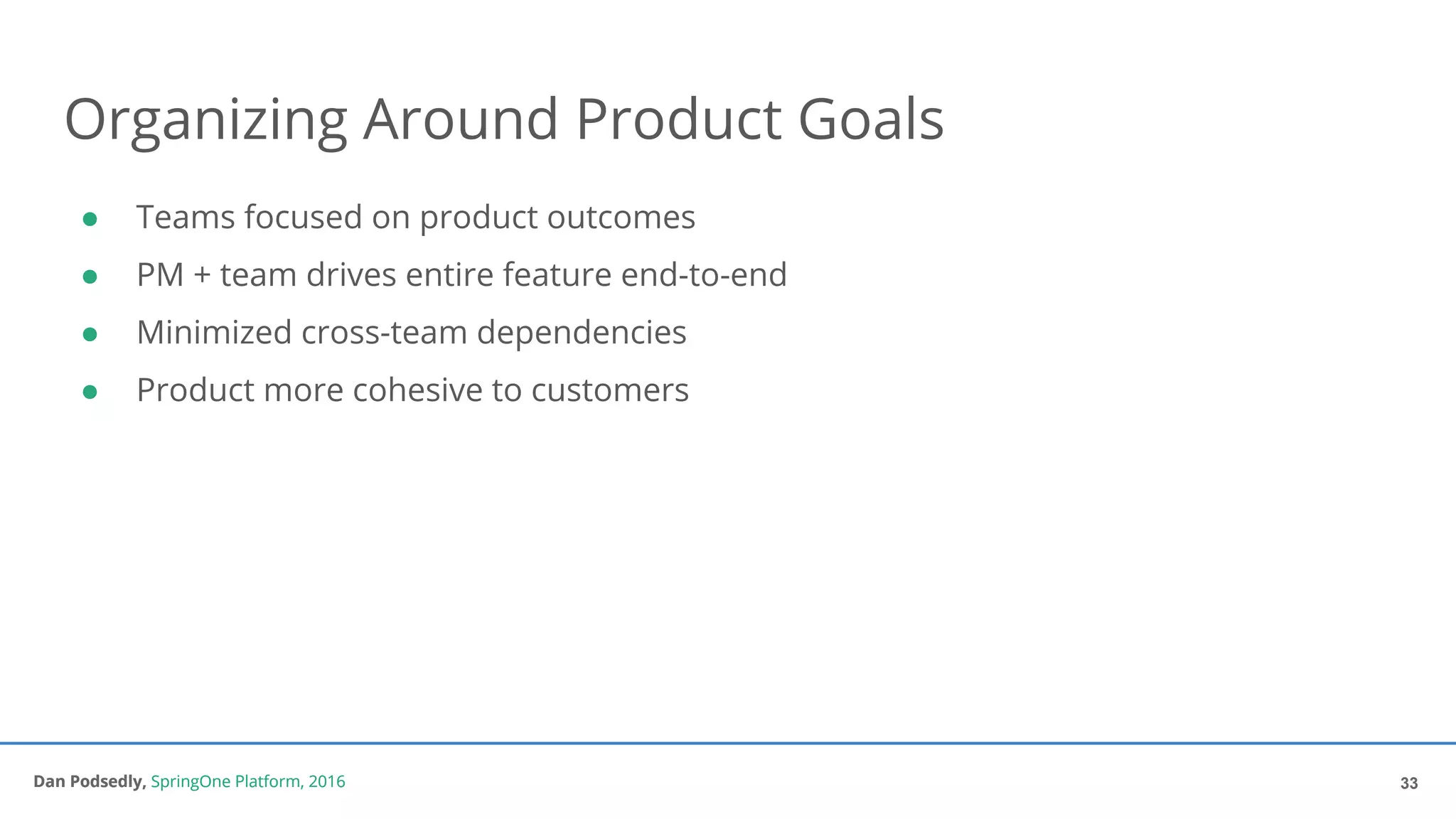 Dan Podsedly, SpringOne Platform, 2016Dan Podsedly, SpringOne Platform, 2016
Organizing Around Product Goals
● Teams focused on product outcomes
● PM + team drives entire feature end-to-end
● Minimized cross-team dependencies
● Product more cohesive to customers
33
 