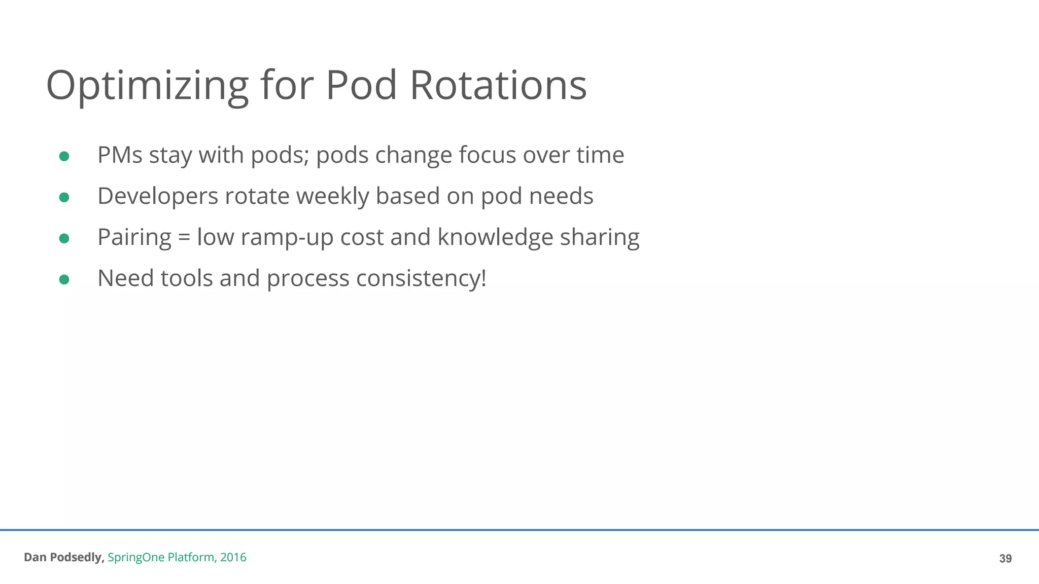 Dan Podsedly, SpringOne Platform, 2016Dan Podsedly, SpringOne Platform, 2016
Optimizing for Pod Rotations
● PMs stay with pods; pods change focus over time
● Developers rotate weekly based on pod needs
● Pairing = low ramp-up cost and knowledge sharing
● Need tools and process consistency!
39
 