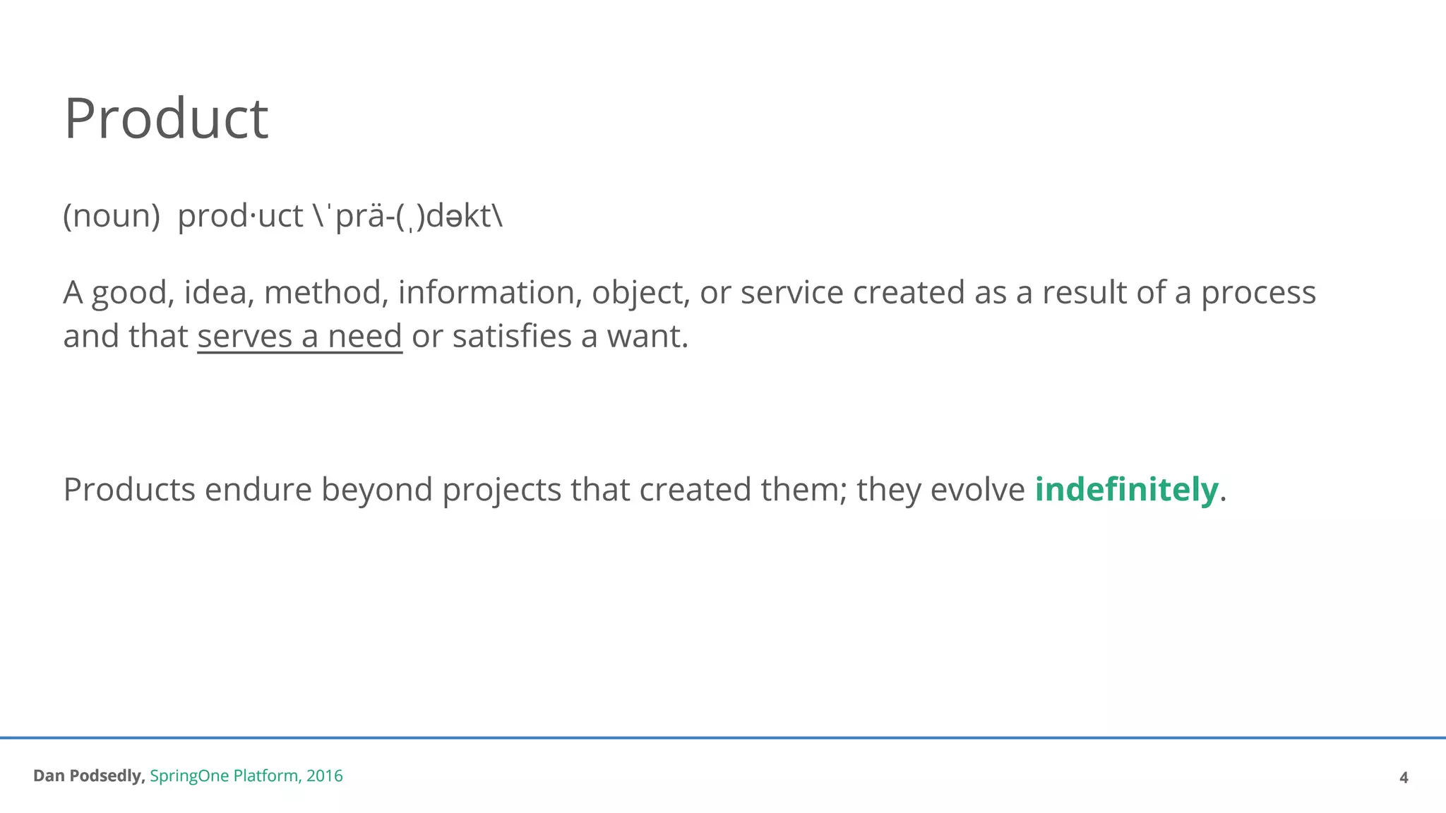 Dan Podsedly, SpringOne Platform, 2016Dan Podsedly, SpringOne Platform, 2016
Product
(noun) prod·uct ˈprä-(ˌ)dəkt
A good, idea, method, information, object, or service created as a result of a process
and that serves a need or satisfies a want.
Products endure beyond projects that created them; they evolve indefinitely.
4
 