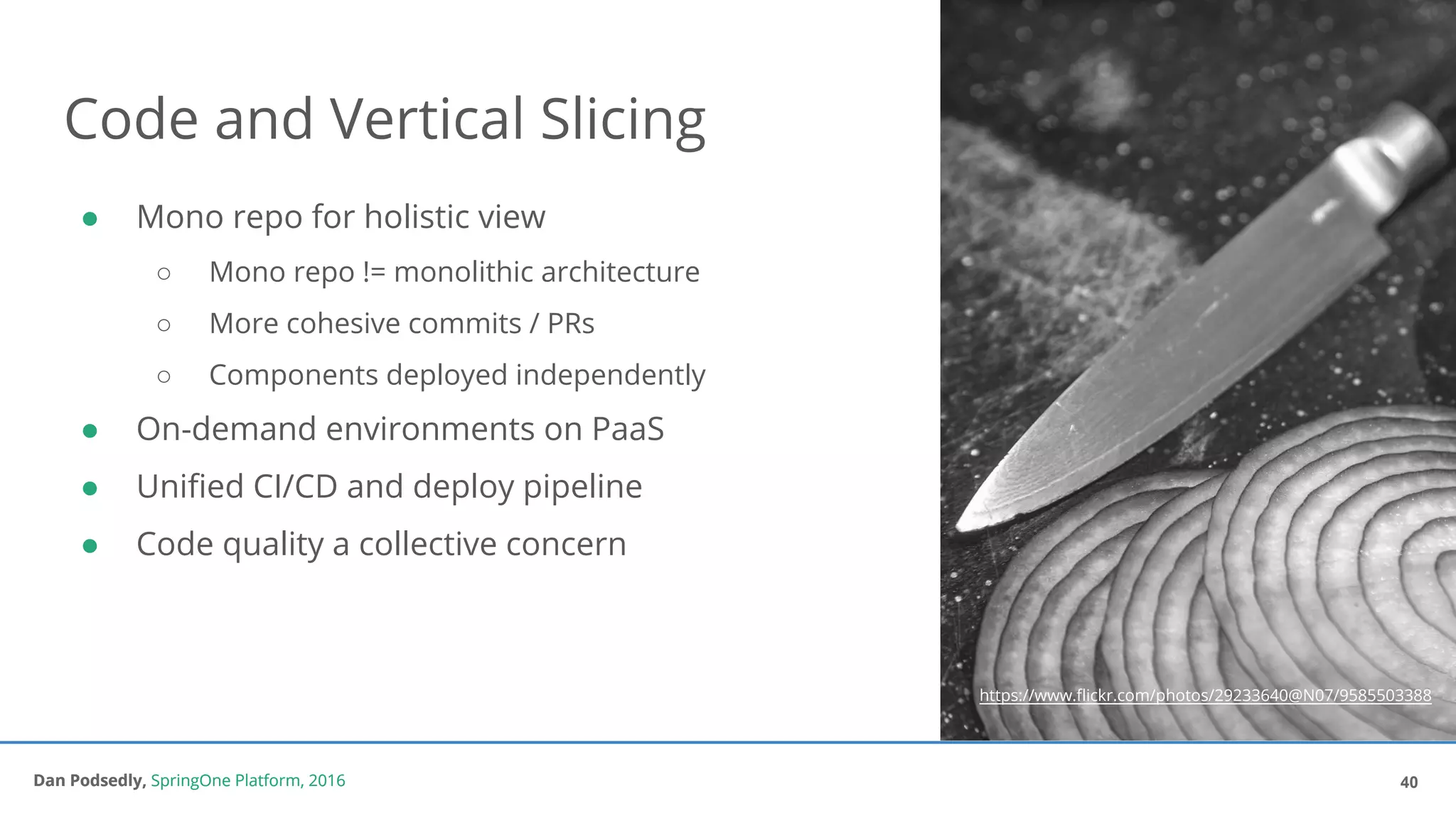 Dan Podsedly, SpringOne Platform, 2016Dan Podsedly, SpringOne Platform, 2016
Code and Vertical Slicing
40
● Mono repo for holistic view
○ Mono repo != monolithic architecture
○ More cohesive commits / PRs
○ Components deployed independently
● On-demand environments on PaaS
● Unified CI/CD and deploy pipeline
● Code quality a collective concern
https://www.flickr.com/photos/29233640@N07/9585503388
 