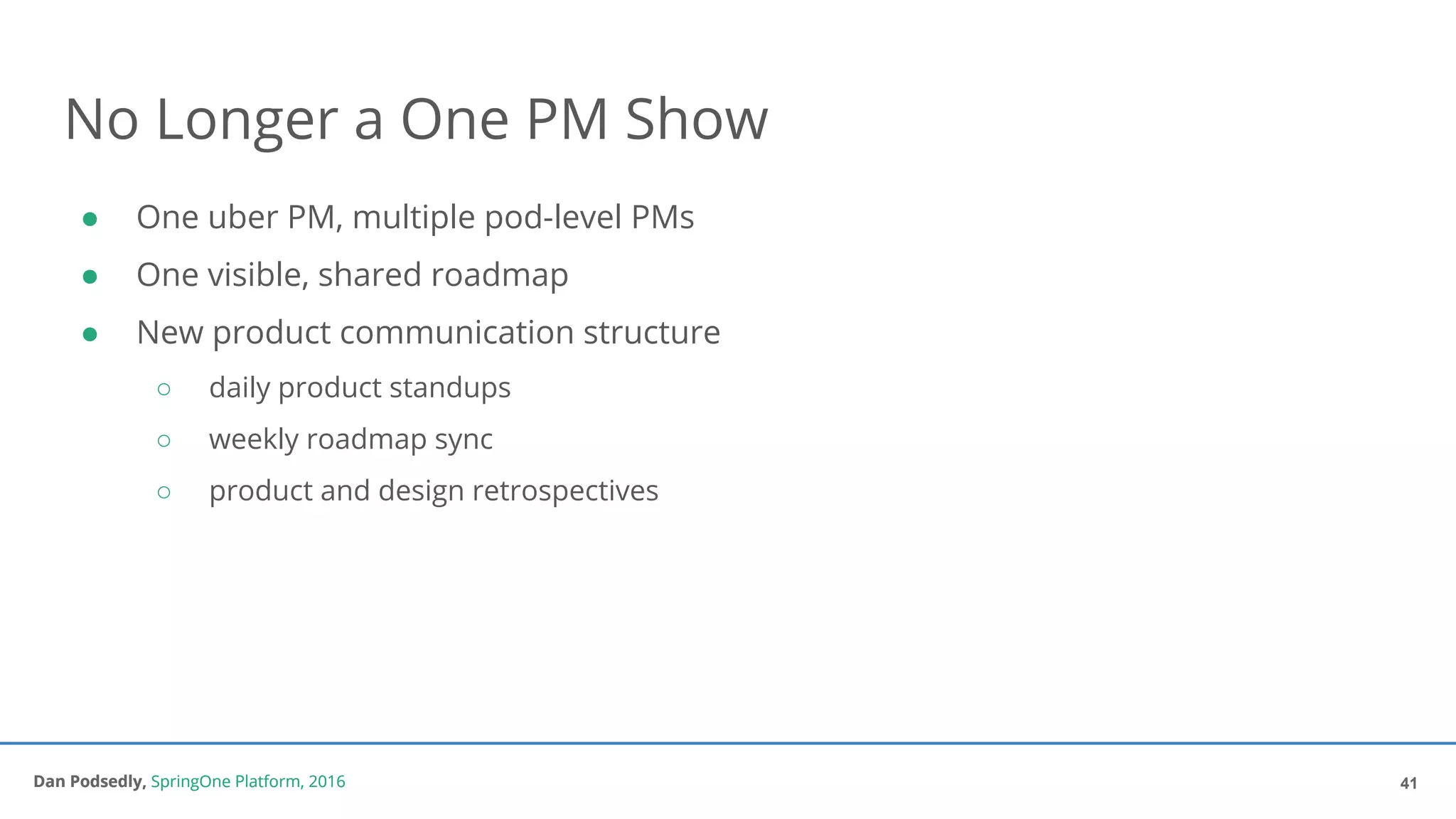 Dan Podsedly, SpringOne Platform, 2016Dan Podsedly, SpringOne Platform, 2016
No Longer a One PM Show
● One uber PM, multiple pod-level PMs
● One visible, shared roadmap
● New product communication structure
○ daily product standups
○ weekly roadmap sync
○ product and design retrospectives
41
 