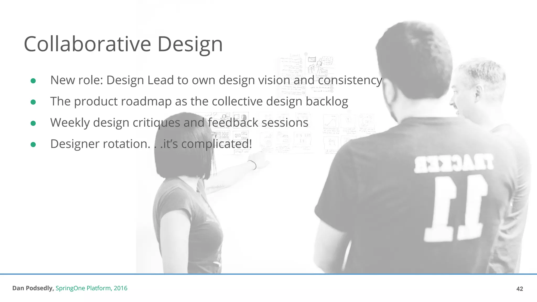 Dan Podsedly, SpringOne Platform, 2016Dan Podsedly, SpringOne Platform, 2016
Collaborative Design
● New role: Design Lead to own design vision and consistency
● The product roadmap as the collective design backlog
● Weekly design critiques and feedback sessions
● Designer rotation. . .it’s complicated!
42
 