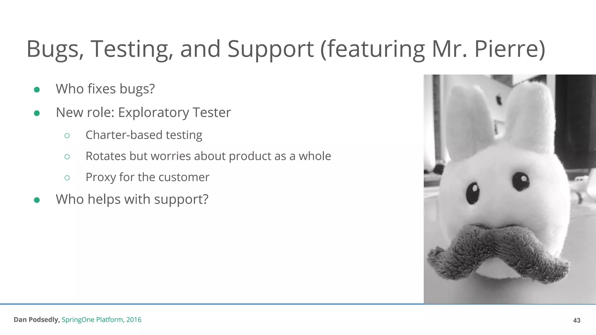 Dan Podsedly, SpringOne Platform, 2016Dan Podsedly, SpringOne Platform, 2016
Bugs, Testing, and Support (featuring Mr. Pierre)
● Who fixes bugs?
● New role: Exploratory Tester
○ Charter-based testing
○ Rotates but worries about product as a whole
○ Proxy for the customer
● Who helps with support?
43
 
