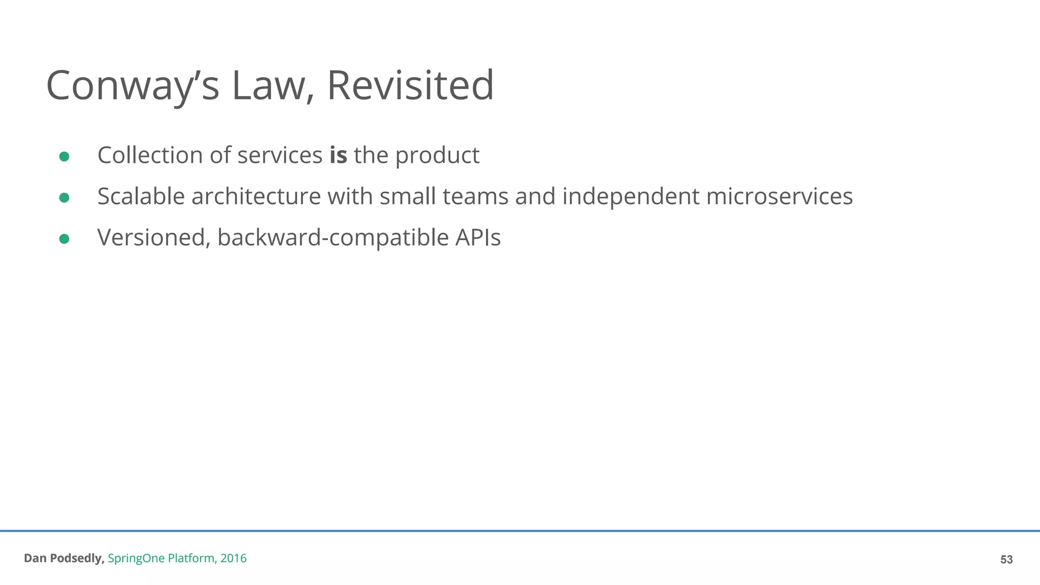 Dan Podsedly, SpringOne Platform, 2016Dan Podsedly, SpringOne Platform, 2016
Conway’s Law, Revisited
● Collection of services is the product
● Scalable architecture with small teams and independent microservices
● Versioned, backward-compatible APIs
53
 