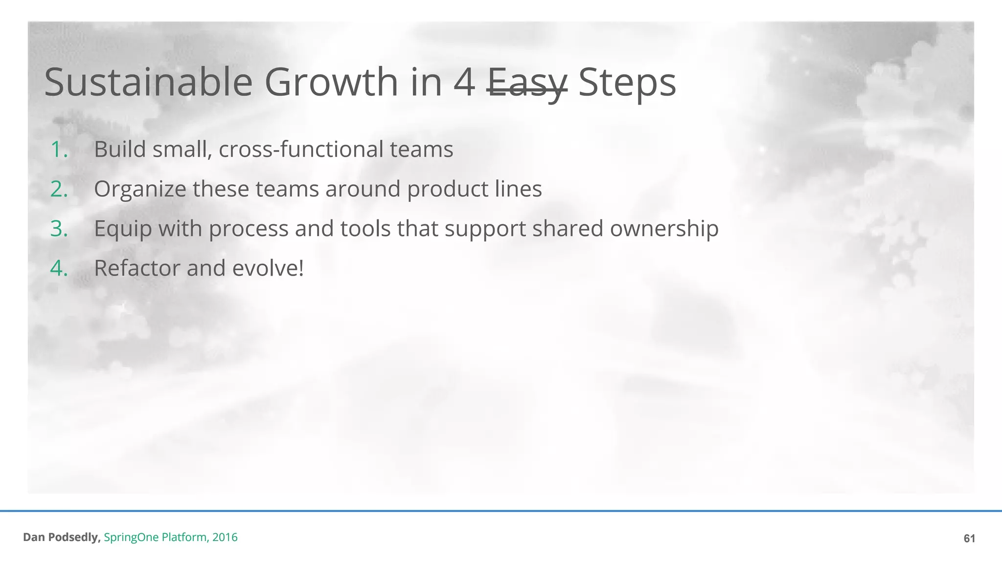 Dan Podsedly, SpringOne Platform, 2016Dan Podsedly, SpringOne Platform, 2016
Sustainable Growth in 4 Easy Steps
1. Build small, cross-functional teams
2. Organize these teams around product lines
3. Equip with process and tools that support shared ownership
4. Refactor and evolve!
61
 