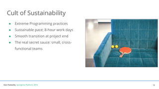 Dan Podsedly, SpringOne Platform, 2016Dan Podsedly, SpringOne Platform, 2016
Cult of Sustainability
● Extreme Programming practices
● Sustainable pace; 8-hour work days
● Smooth transition at project end
● The real secret sauce: small, cross-
functional teams
12
 