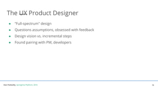 Dan Podsedly, SpringOne Platform, 2016Dan Podsedly, SpringOne Platform, 2016
The UX Product Designer
● ”Full-spectrum" design
● Questions assumptions, obsessed with feedback
● Design vision vs. incremental steps
● Found pairing with PM, developers
16
 