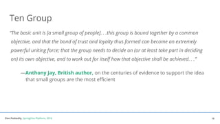 Dan Podsedly, SpringOne Platform, 2016Dan Podsedly, SpringOne Platform, 2016
Ten Group
“The basic unit is [a small group of people]. . .this group is bound together by a common
objective, and that the bond of trust and loyalty thus formed can become an extremely
powerful uniting force; that the group needs to decide on (or at least take part in deciding
on) its own objective, and to work out for itself how that objective shall be achieved. . .”
—Anthony Jay, British author, on the centuries of evidence to support the idea
that small groups are the most efficient
19
 