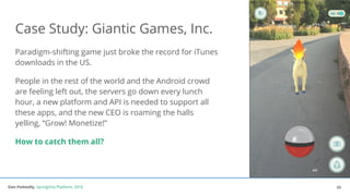 Dan Podsedly, SpringOne Platform, 2016Dan Podsedly, SpringOne Platform, 2016
Paradigm-shifting game just broke the record for iTunes
downloads in the US.
People in the rest of the world and the Android crowd
are feeling left out, the servers go down every lunch
hour, a new platform and API is needed to support all
these apps, and the new CEO is roaming the halls
yelling, “Grow! Monetize!”
How to catch them all?
Case Study: Giantic Games, Inc.
25
 
