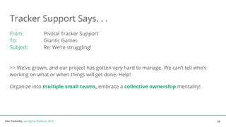 Dan Podsedly, SpringOne Platform, 2016Dan Podsedly, SpringOne Platform, 2016
Tracker Support Says. . .
From: Pivotal Tracker Support
To: Giantic Games
Subject: Re: We’re struggling!
>> We’ve grown, and our project has gotten very hard to manage. We can’t tell who’s
working on what or when things will get done. Help!
Organize into multiple small teams, embrace a collective ownership mentality!
26
 