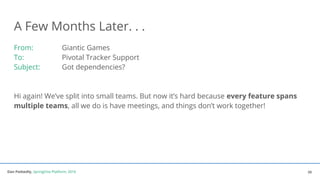 Dan Podsedly, SpringOne Platform, 2016Dan Podsedly, SpringOne Platform, 2016
A Few Months Later. . .
From: Giantic Games
To: Pivotal Tracker Support
Subject: Got dependencies?
Hi again! We’ve split into small teams. But now it’s hard because every feature spans
multiple teams, all we do is have meetings, and things don’t work together!
28
 
