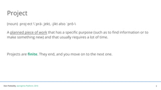 Dan Podsedly, SpringOne Platform, 2016Dan Podsedly, SpringOne Platform, 2016
Project
(noun) proj·ect ˈprä-ˌjekt, -jikt also ˈprō-
A planned piece of work that has a specific purpose (such as to find information or to
make something new) and that usually requires a lot of time.
Projects are finite. They end, and you move on to the next one.
3
 
