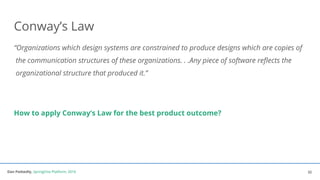 Dan Podsedly, SpringOne Platform, 2016Dan Podsedly, SpringOne Platform, 2016
Conway’s Law
“Organizations which design systems are constrained to produce designs which are copies of
the communication structures of these organizations. . .Any piece of software reflects the
organizational structure that produced it.”
How to apply Conway’s Law for the best product outcome?
32
 