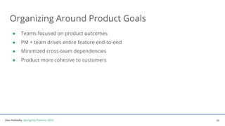 Dan Podsedly, SpringOne Platform, 2016Dan Podsedly, SpringOne Platform, 2016
Organizing Around Product Goals
● Teams focused on product outcomes
● PM + team drives entire feature end-to-end
● Minimized cross-team dependencies
● Product more cohesive to customers
33
 