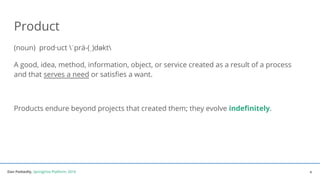 Dan Podsedly, SpringOne Platform, 2016Dan Podsedly, SpringOne Platform, 2016
Product
(noun) prod·uct ˈprä-(ˌ)dəkt
A good, idea, method, information, object, or service created as a result of a process
and that serves a need or satisfies a want.
Products endure beyond projects that created them; they evolve indefinitely.
4
 