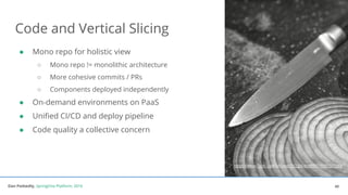Dan Podsedly, SpringOne Platform, 2016Dan Podsedly, SpringOne Platform, 2016
Code and Vertical Slicing
40
● Mono repo for holistic view
○ Mono repo != monolithic architecture
○ More cohesive commits / PRs
○ Components deployed independently
● On-demand environments on PaaS
● Unified CI/CD and deploy pipeline
● Code quality a collective concern
https://www.flickr.com/photos/29233640@N07/9585503388
 